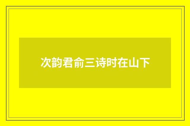 次韵君俞三诗时在山下