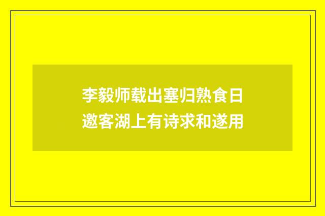李毅师载出塞归熟食日邀客湖上有诗求和遂用
