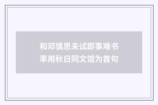 和邓慎思未试即事难书率用秋日同文馆为首句