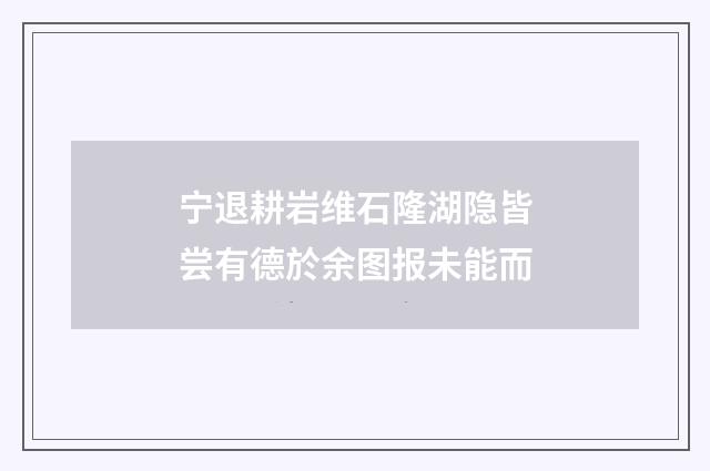 宁退耕岩维石隆湖隐皆尝有德於余图报未能而