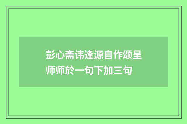 彭心斋讳逢源自作颂呈师师於一句下加三句