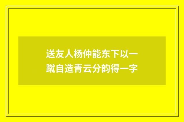 送友人杨仲能东下以一蹴自造青云分韵得一字