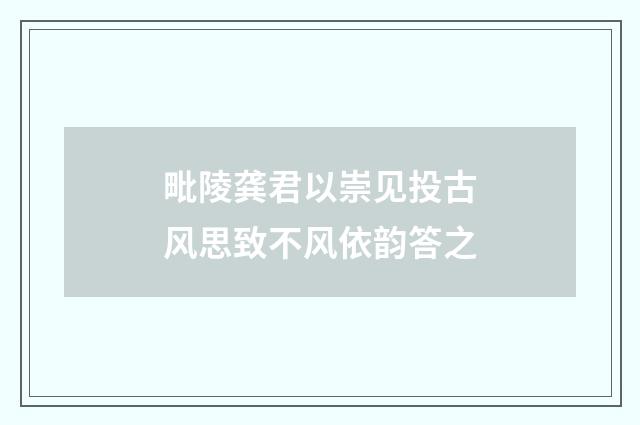 毗陵龚君以崇见投古风思致不风依韵答之