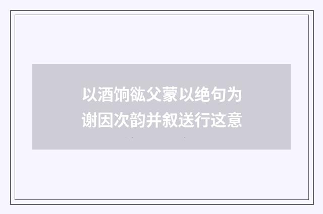 以酒饷谹父蒙以绝句为谢因次韵并叙送行这意