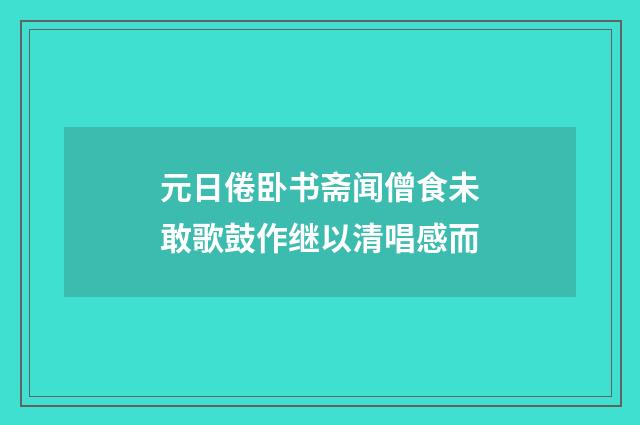 元日倦卧书斋闻僧食未敢歌鼓作继以清唱感而