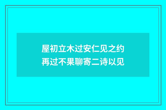 屋初立木过安仁见之约再过不果聊寄二诗以见