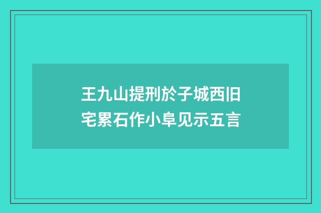 王九山提刑於子城西旧宅累石作小阜见示五言