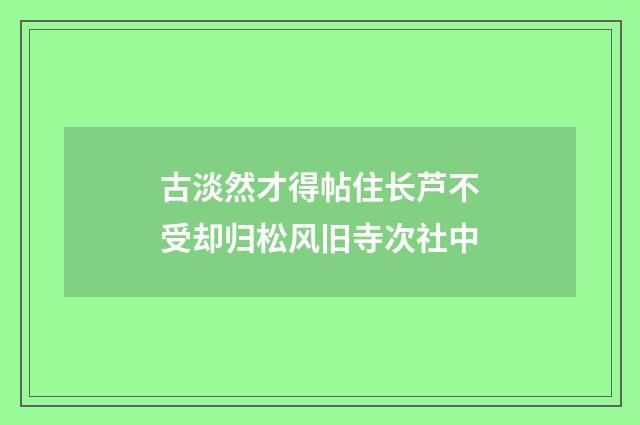 古淡然才得帖住长芦不受却归松风旧寺次社中
