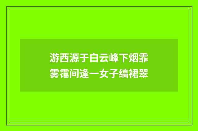 游西源于白云峰下烟霏雾霭间逢一女子缟裙翠