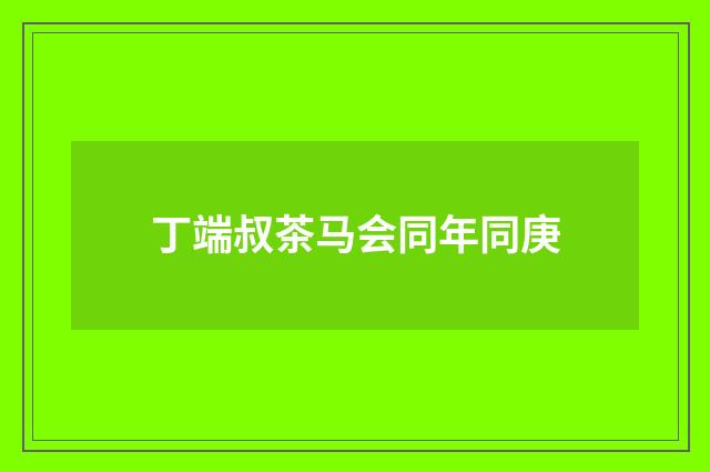 丁端叔茶马会同年同庚