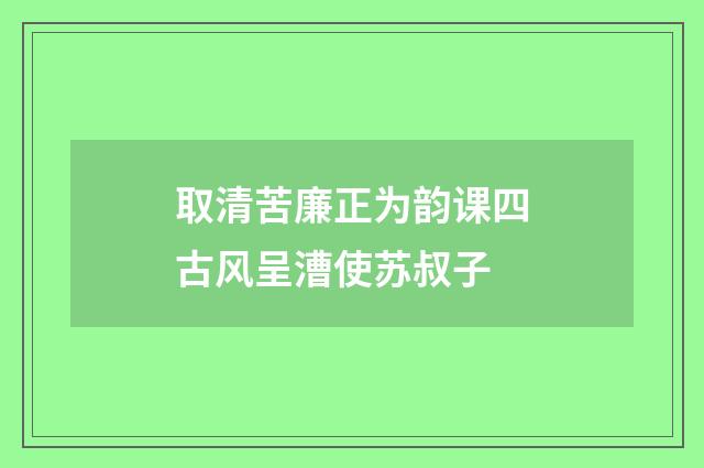 取清苦廉正为韵课四古风呈漕使苏叔子
