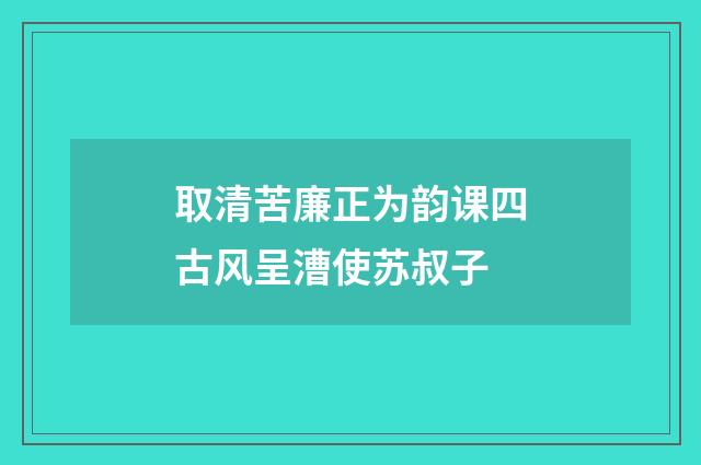 取清苦廉正为韵课四古风呈漕使苏叔子