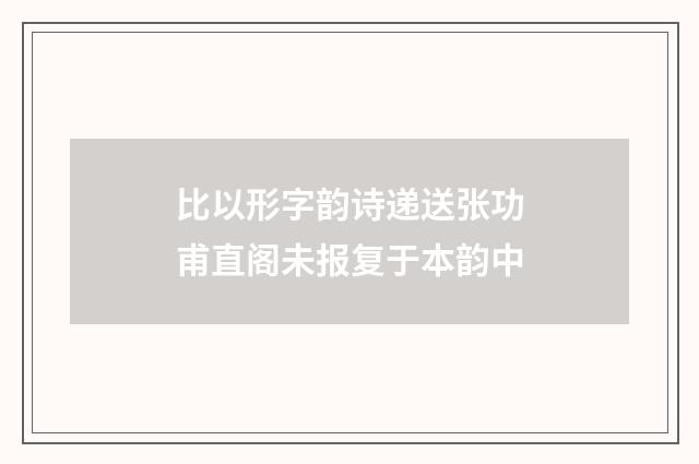 比以形字韵诗递送张功甫直阁未报复于本韵中