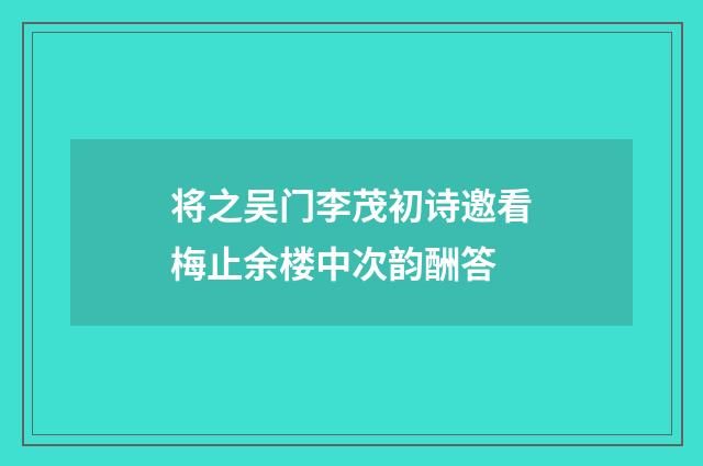将之吴门李茂初诗邀看梅止余楼中次韵酬答