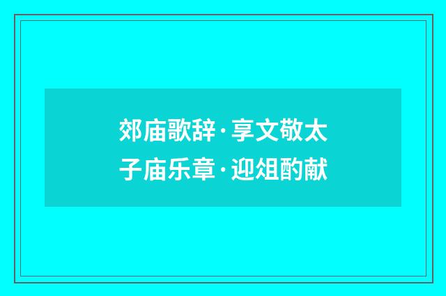 郊庙歌辞·享文敬太子庙乐章·迎俎酌献