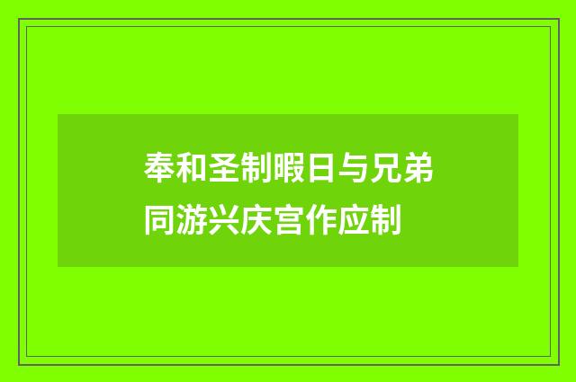 奉和圣制暇日与兄弟同游兴庆宫作应制
