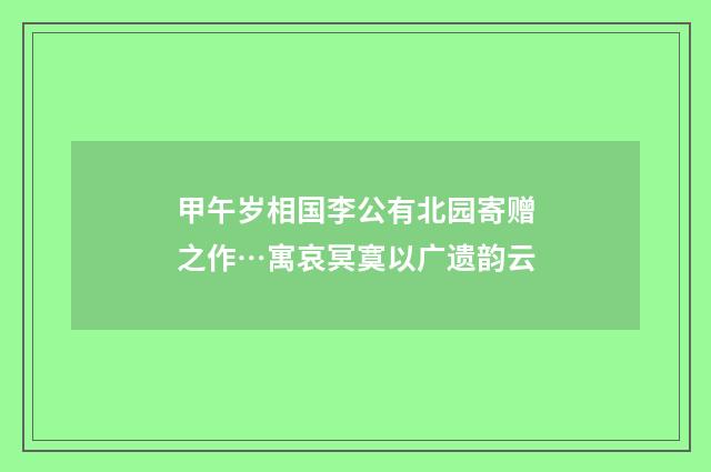 甲午岁相国李公有北园寄赠之作…寓哀冥寞以广遗韵云