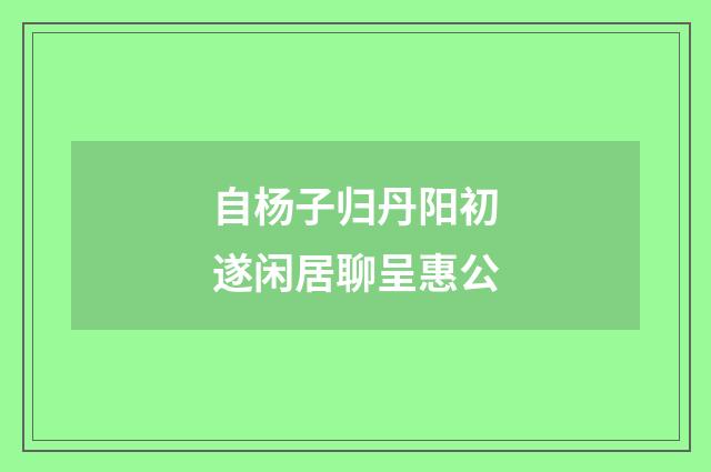 自杨子归丹阳初遂闲居聊呈惠公