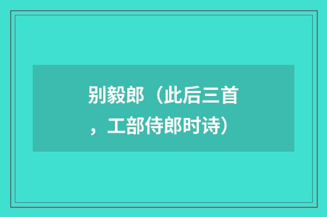 别毅郎（此后三首，工部侍郎时诗）