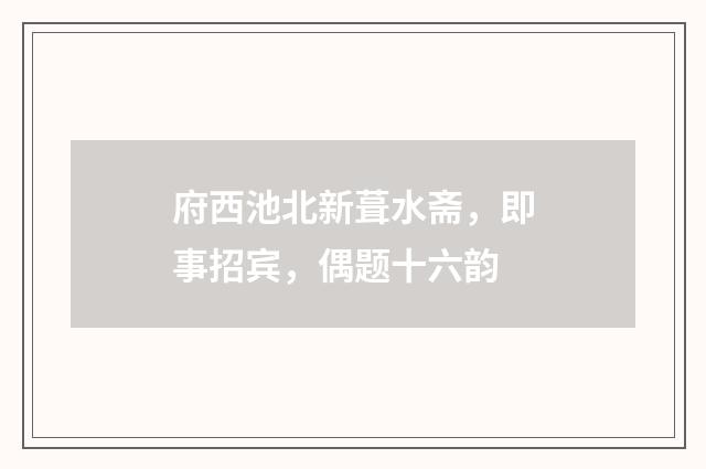 府西池北新葺水斋，即事招宾，偶题十六韵
