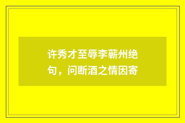 许秀才至辱李蕲州绝句，问断酒之情因寄