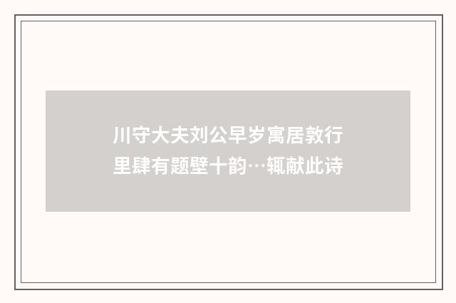 川守大夫刘公早岁寓居敦行里肆有题壁十韵…辄献此诗