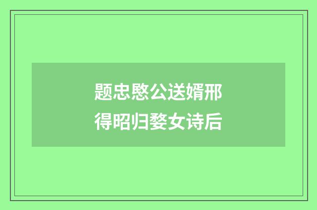 题忠愍公送婿邢得昭归婺女诗后