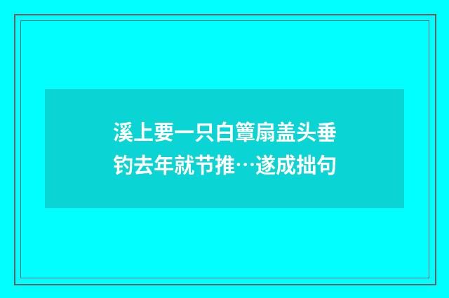 溪上要一只白簟扇盖头垂钓去年就节推…遂成拙句