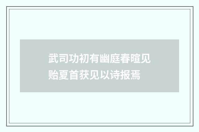 武司功初有幽庭春暄见贻夏首获见以诗报焉