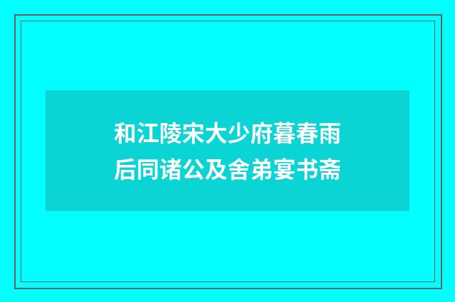 和江陵宋大少府暮春雨后同诸公及舍弟宴书斋