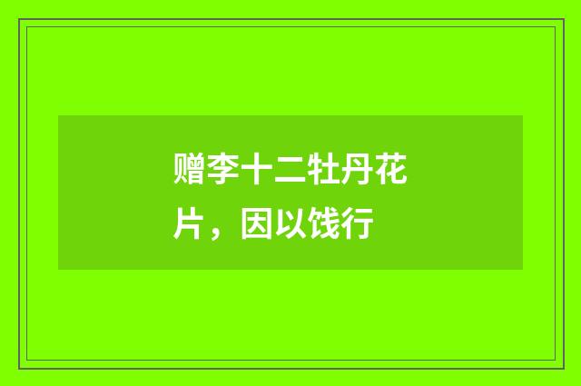 赠李十二牡丹花片，因以饯行