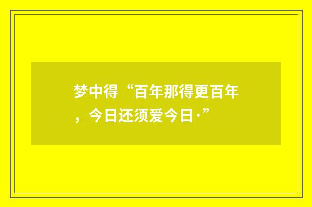 梦中得“百年那得更百年，今日还须爱今日·”
