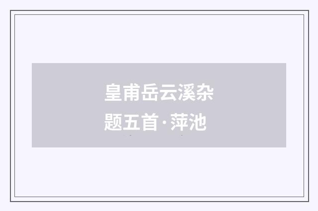 皇甫岳云溪杂题五首·萍池