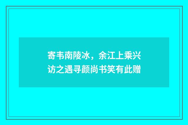 寄韦南陵冰，余江上乘兴访之遇寻颜尚书笑有此赠