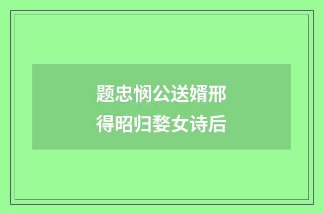 题忠悯公送婿邢得昭归婺女诗后