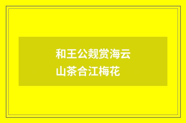 和王公觌赏海云山茶合江梅花