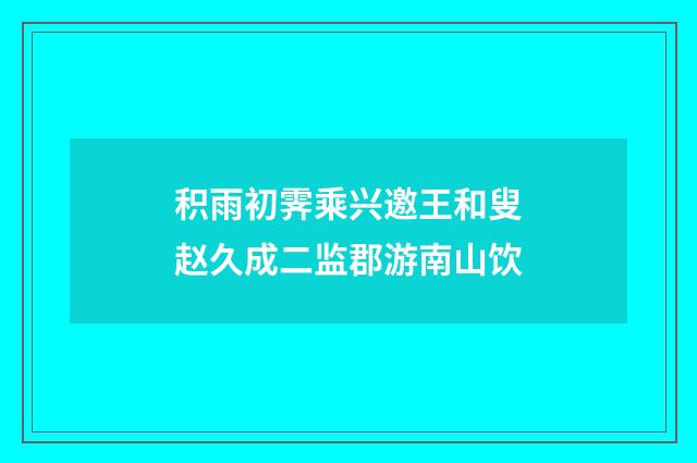 积雨初霁乘兴邀王和叟赵久成二监郡游南山饮