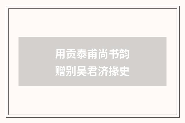 用贡泰甫尚书韵赠别吴君济掾史