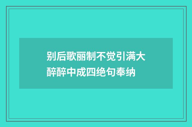 别后歌丽制不觉引满大醉醉中成四绝句奉纳
