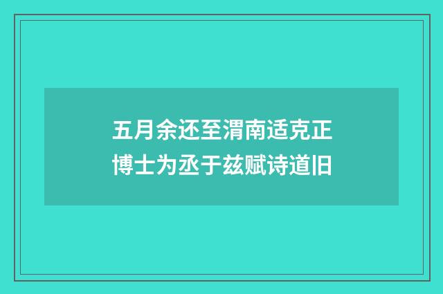五月余还至渭南适克正博士为丞于兹赋诗道旧