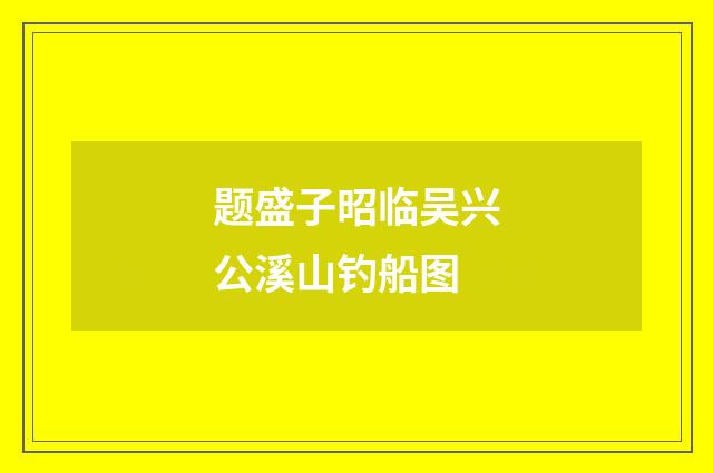 题盛子昭临吴兴公溪山钓船图
