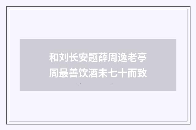 和刘长安题薛周逸老亭周最善饮酒未七十而致