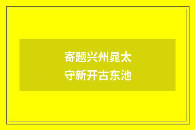 寄题兴州晁太守新开古东池