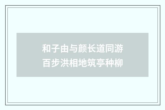 和子由与颜长道同游百步洪相地筑亭种柳