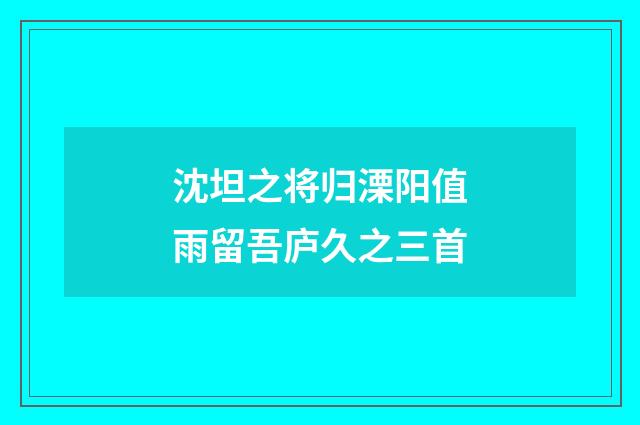沈坦之将归溧阳值雨留吾庐久之三首