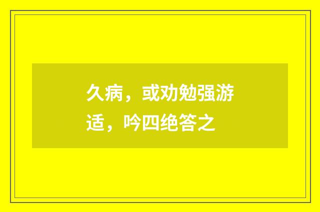 久病，或劝勉强游适，吟四绝答之