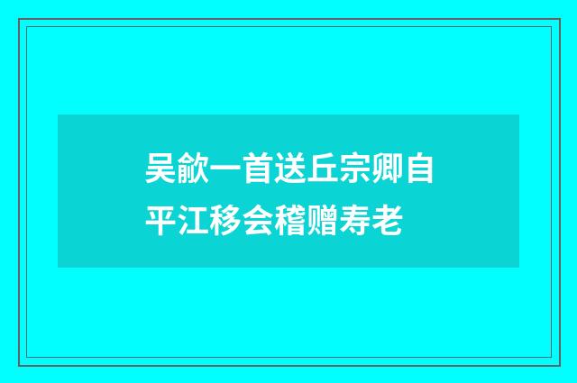 吴歈一首送丘宗卿自平江移会稽赠寿老
