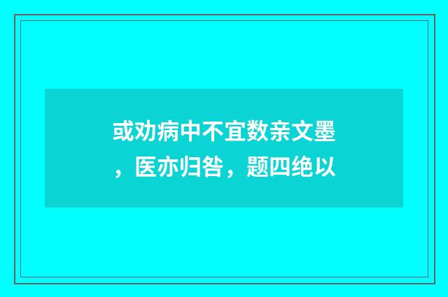 或劝病中不宜数亲文墨，医亦归咎，题四绝以