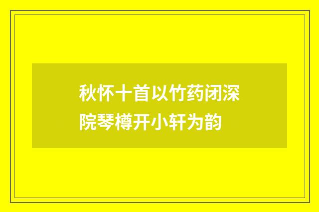 秋怀十首以竹药闭深院琴樽开小轩为韵