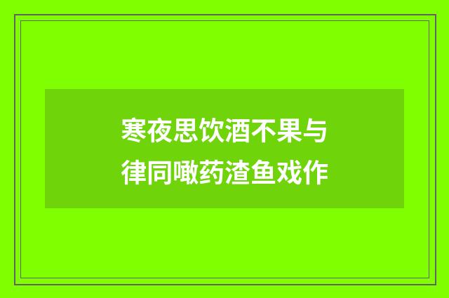 寒夜思饮酒不果与律同噉药渣鱼戏作
